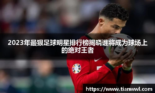 2023年最狠足球明星排行榜揭晓谁将成为球场上的绝对王者